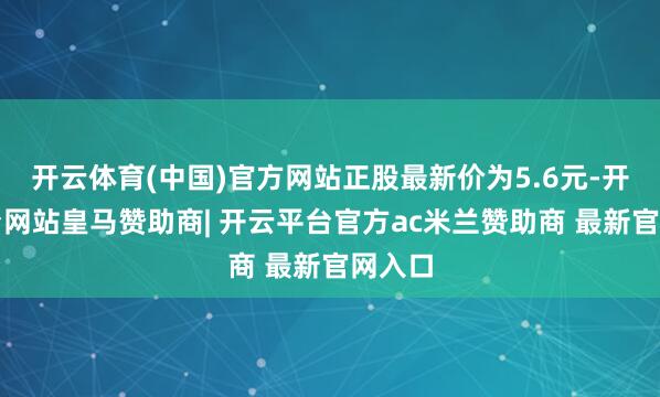 开云体育(中国)官方网站正股最新价为5.6元-开云平台网站皇马赞助商| 开云平台官方ac米兰赞助商 最新官网入口