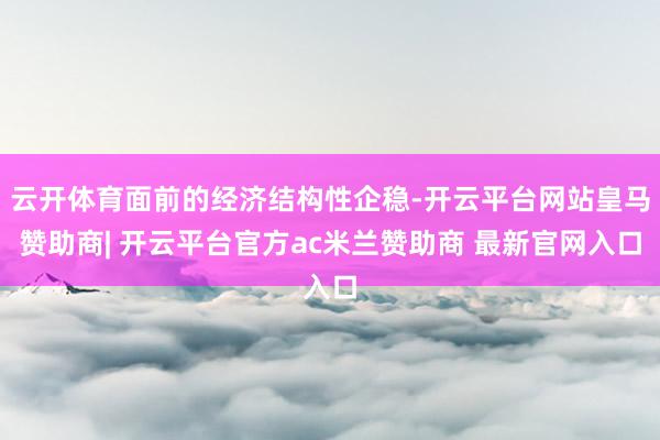 云开体育面前的经济结构性企稳-开云平台网站皇马赞助商| 开云平台官方ac米兰赞助商 最新官网入口