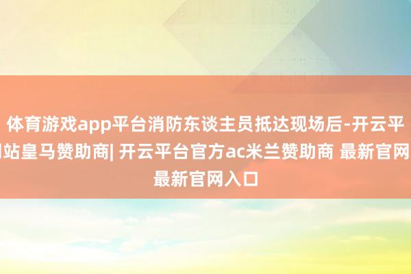 体育游戏app平台消防东谈主员抵达现场后-开云平台网站皇马赞助商| 开云平台官方ac米兰赞助商 最新官网入口