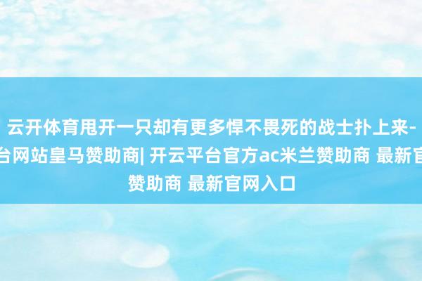 云开体育甩开一只却有更多悍不畏死的战士扑上来-开云平台网站皇马赞助商| 开云平台官方ac米兰赞助商 最新官网入口