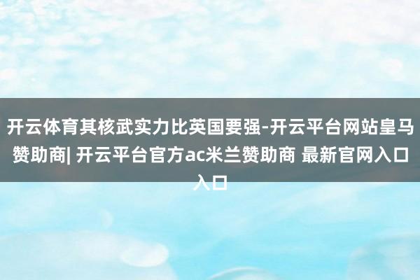 开云体育其核武实力比英国要强-开云平台网站皇马赞助商| 开云平台官方ac米兰赞助商 最新官网入口