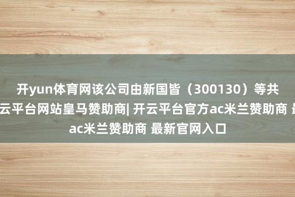 开yun体育网该公司由新国皆（300130）等共同合手股-开云平台网站皇马赞助商| 开云平台官方ac米兰赞助商 最新官网入口