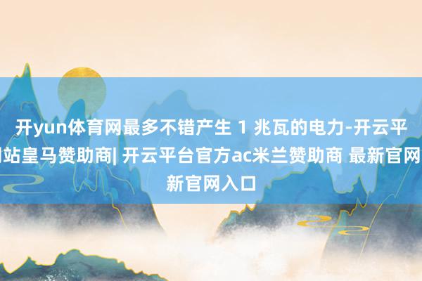 开yun体育网最多不错产生 1 兆瓦的电力-开云平台网站皇马赞助商| 开云平台官方ac米兰赞助商 最新官网入口