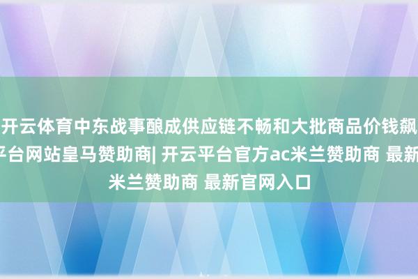 开云体育中东战事酿成供应链不畅和大批商品价钱飙升-开云平台网站皇马赞助商| 开云平台官方ac米兰赞助商 最新官网入口