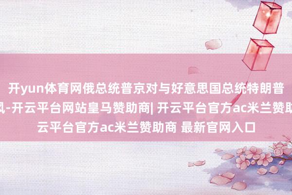 开yun体育网俄总统普京对与好意思国总统特朗普斗殴保抓绽开作风-开云平台网站皇马赞助商| 开云平台官方ac米兰赞助商 最新官网入口