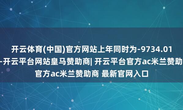 开云体育(中国)官方网站上年同时为-9734.01万元；敷陈期内-开云平台网站皇马赞助商| 开云平台官方ac米兰赞助商 最新官网入口