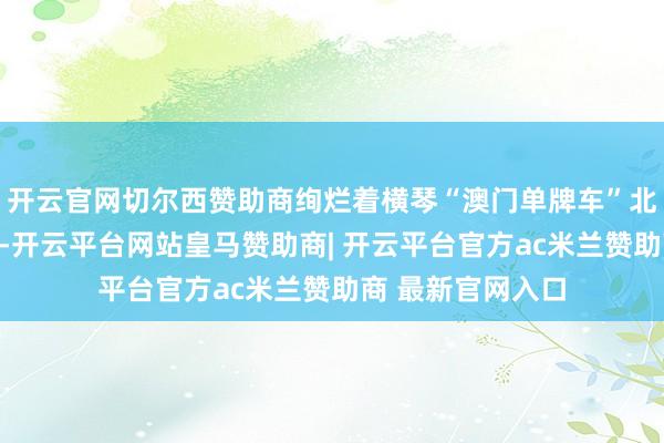 开云官网切尔西赞助商绚烂着横琴“澳门单牌车”北上获得首要冲破-开云平台网站皇马赞助商| 开云平台官方ac米兰赞助商 最新官网入口