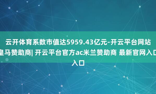 云开体育系数市值达5959.43亿元-开云平台网站皇马赞助商| 开云平台官方ac米兰赞助商 最新官网入口