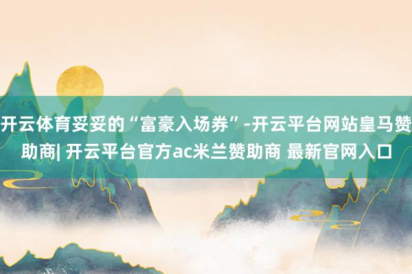 开云体育妥妥的“富豪入场券”-开云平台网站皇马赞助商| 开云平台官方ac米兰赞助商 最新官网入口