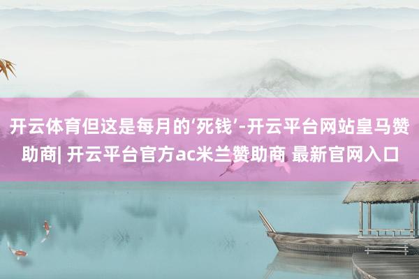 开云体育但这是每月的‘死钱’-开云平台网站皇马赞助商| 开云平台官方ac米兰赞助商 最新官网入口