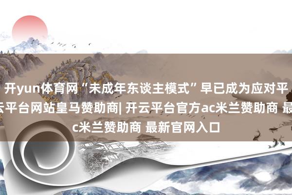 开yun体育网“未成年东谈主模式”早已成为应对平台标配-开云平台网站皇马赞助商| 开云平台官方ac米兰赞助商 最新官网入口