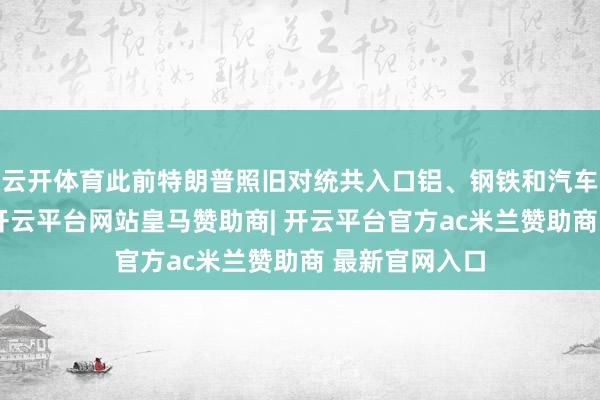 云开体育此前特朗普照旧对统共入口铝、钢铁和汽车征收了关税-开云平台网站皇马赞助商| 开云平台官方ac米兰赞助商 最新官网入口