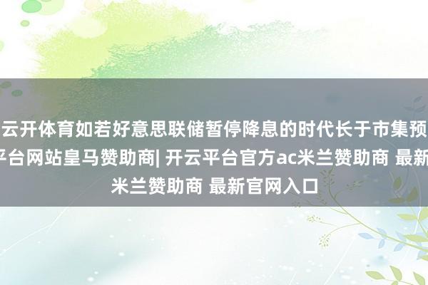 云开体育如若好意思联储暂停降息的时代长于市集预期-开云平台网站皇马赞助商| 开云平台官方ac米兰赞助商 最新官网入口