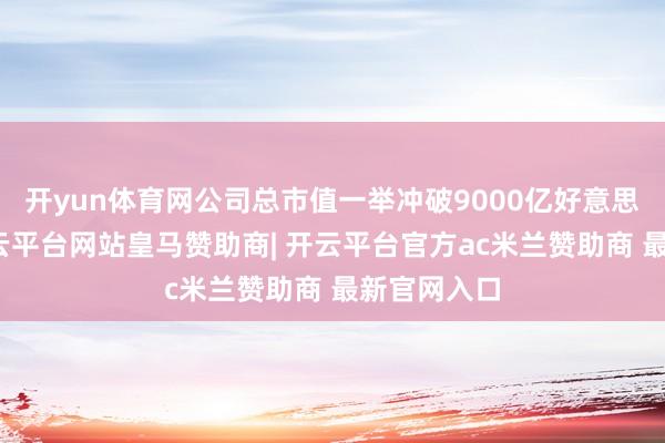 开yun体育网公司总市值一举冲破9000亿好意思元大关-开云平台网站皇马赞助商| 开云平台官方ac米兰赞助商 最新官网入口