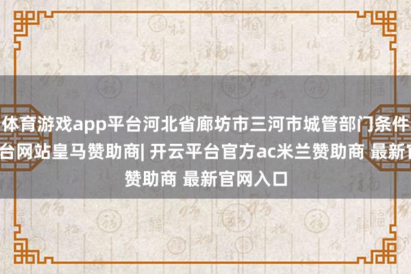 体育游戏app平台河北省廊坊市三河市城管部门条件-开云平台网站皇马赞助商| 开云平台官方ac米兰赞助商 最新官网入口