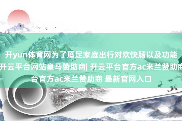 开yun体育网为了餍足家庭出行对欢快肠以及功能性的兼容需求-开云平台网站皇马赞助商| 开云平台官方ac米兰赞助商 最新官网入口