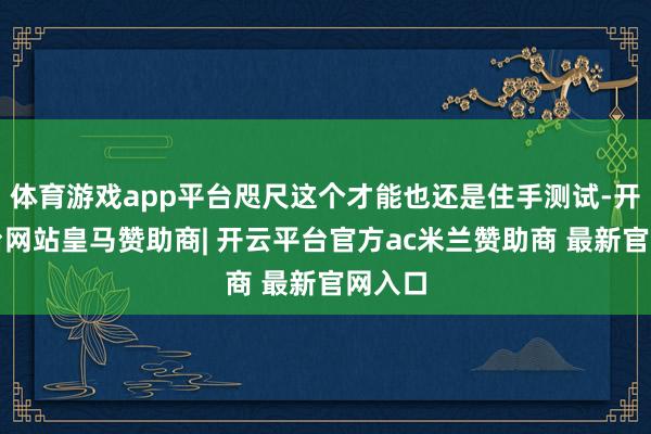 体育游戏app平台咫尺这个才能也还是住手测试-开云平台网站皇马赞助商| 开云平台官方ac米兰赞助商 最新官网入口