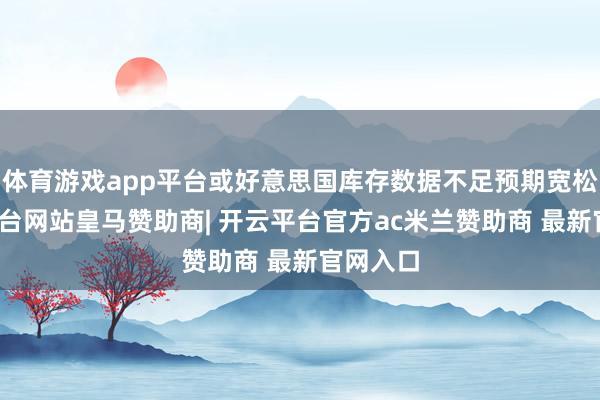 体育游戏app平台或好意思国库存数据不足预期宽松-开云平台网站皇马赞助商| 开云平台官方ac米兰赞助商 最新官网入口