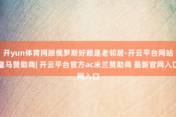 开yun体育网跟俄罗斯好赖是老邻居-开云平台网站皇马赞助商| 开云平台官方ac米兰赞助商 最新官网入口