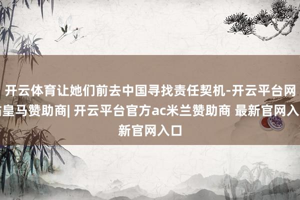 开云体育让她们前去中国寻找责任契机-开云平台网站皇马赞助商| 开云平台官方ac米兰赞助商 最新官网入口