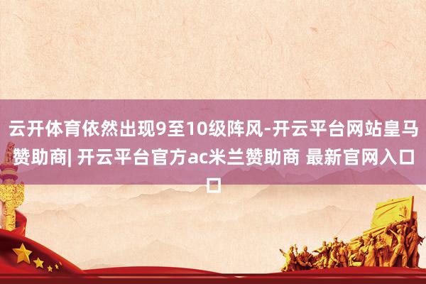云开体育依然出现9至10级阵风-开云平台网站皇马赞助商| 开云平台官方ac米兰赞助商 最新官网入口