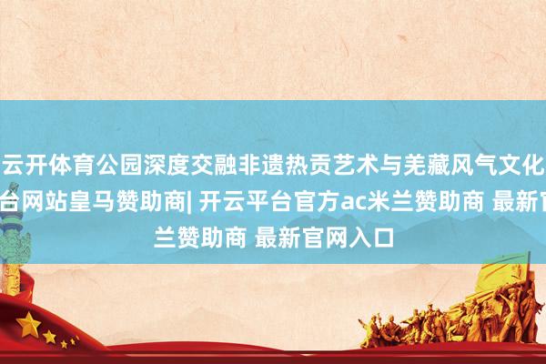 云开体育公园深度交融非遗热贡艺术与羌藏风气文化-开云平台网站皇马赞助商| 开云平台官方ac米兰赞助商 最新官网入口