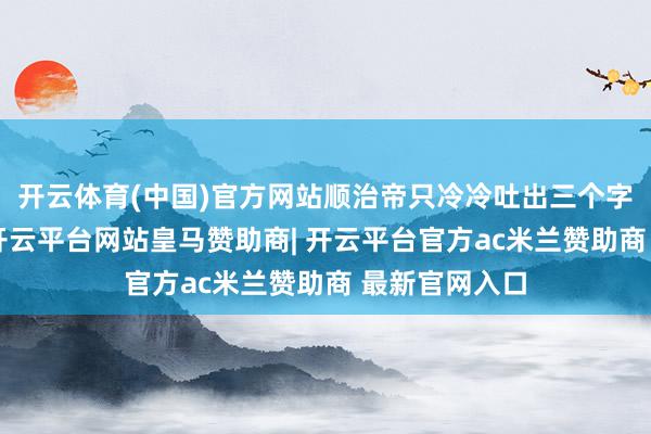 开云体育(中国)官方网站顺治帝只冷冷吐出三个字：“太迟了-开云平台网站皇马赞助商| 开云平台官方ac米兰赞助商 最新官网入口