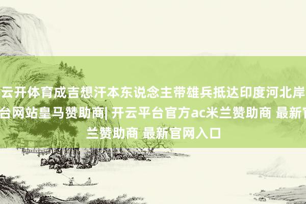 云开体育成吉想汗本东说念主带雄兵抵达印度河北岸-开云平台网站皇马赞助商| 开云平台官方ac米兰赞助商 最新官网入口