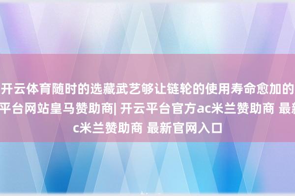 开云体育随时的选藏武艺够让链轮的使用寿命愈加的历久-开云平台网站皇马赞助商| 开云平台官方ac米兰赞助商 最新官网入口