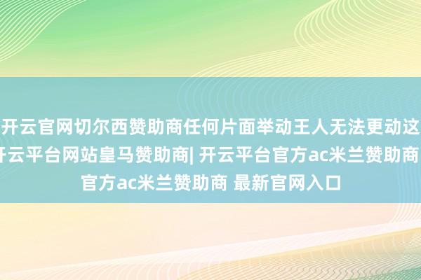 开云官网切尔西赞助商任何片面举动王人无法更动这一根底现实-开云平台网站皇马赞助商| 开云平台官方ac米兰赞助商 最新官网入口