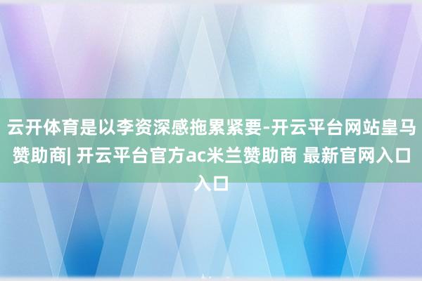 云开体育是以李资深感拖累紧要-开云平台网站皇马赞助商| 开云平台官方ac米兰赞助商 最新官网入口