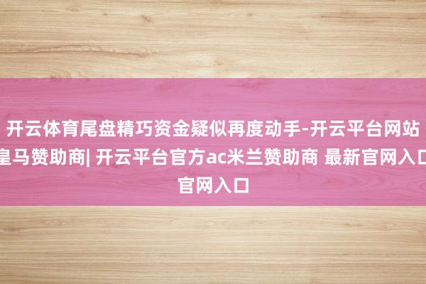 开云体育尾盘精巧资金疑似再度动手-开云平台网站皇马赞助商| 开云平台官方ac米兰赞助商 最新官网入口