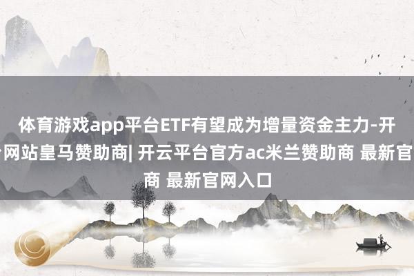 体育游戏app平台ETF有望成为增量资金主力-开云平台网站皇马赞助商| 开云平台官方ac米兰赞助商 最新官网入口
