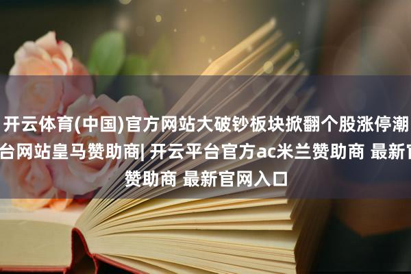 开云体育(中国)官方网站大破钞板块掀翻个股涨停潮-开云平台网站皇马赞助商| 开云平台官方ac米兰赞助商 最新官网入口