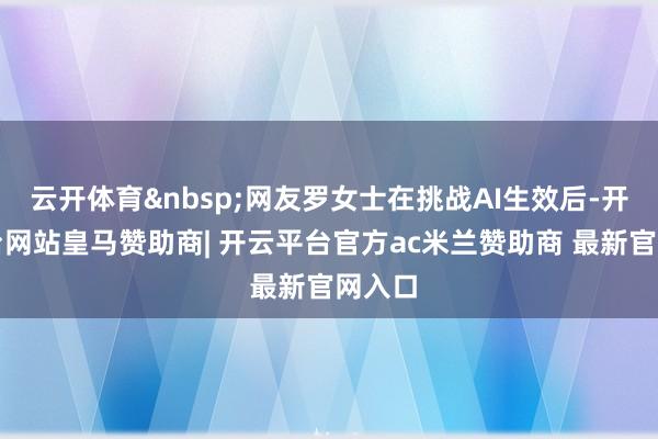 云开体育&nbsp;网友罗女士在挑战AI生效后-开云平台网站皇马赞助商| 开云平台官方ac米兰赞助商 最新官网入口