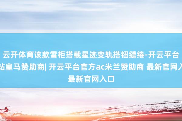 云开体育该款雪柜搭载星迹变轨搭钮缱绻-开云平台网站皇马赞助商| 开云平台官方ac米兰赞助商 最新官网入口