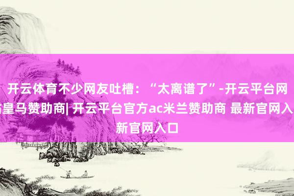 开云体育不少网友吐槽：“太离谱了”-开云平台网站皇马赞助商| 开云平台官方ac米兰赞助商 最新官网入口