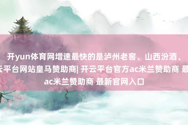开yun体育网增速最快的是泸州老窖、山西汾酒、口子窖-开云平台网站皇马赞助商| 开云平台官方ac米兰赞助商 最新官网入口
