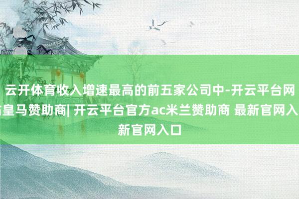 云开体育收入增速最高的前五家公司中-开云平台网站皇马赞助商| 开云平台官方ac米兰赞助商 最新官网入口