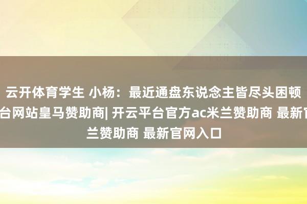 云开体育学生 小杨：最近通盘东说念主皆尽头困顿-开云平台网站皇马赞助商| 开云平台官方ac米兰赞助商 最新官网入口