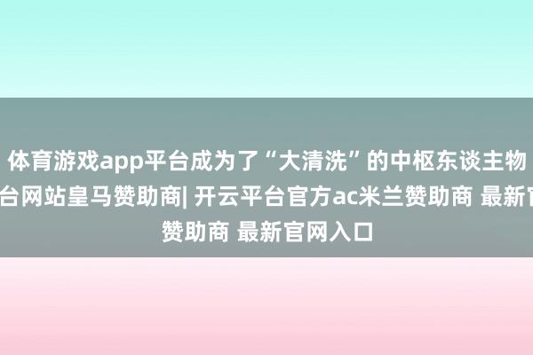 体育游戏app平台成为了“大清洗”的中枢东谈主物-开云平台网站皇马赞助商| 开云平台官方ac米兰赞助商 最新官网入口