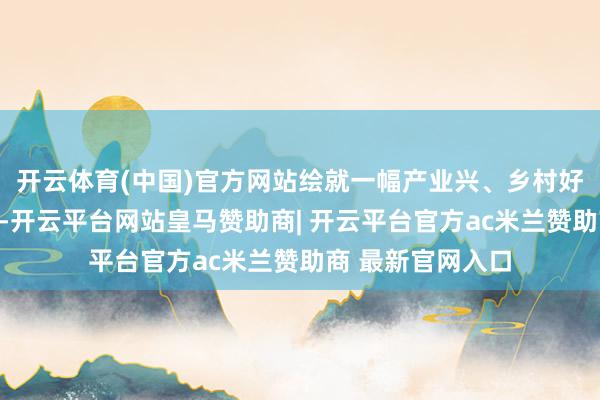 开云体育(中国)官方网站绘就一幅产业兴、乡村好意思的夏季画卷-开云平台网站皇马赞助商| 开云平台官方ac米兰赞助商 最新官网入口