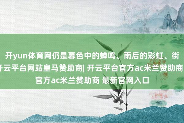 开yun体育网仍是暮色中的蝉鸣、雨后的彩虹、街角的火食气-开云平台网站皇马赞助商| 开云平台官方ac米兰赞助商 最新官网入口