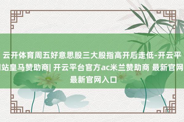 云开体育周五好意思股三大股指高开后走低-开云平台网站皇马赞助商| 开云平台官方ac米兰赞助商 最新官网入口