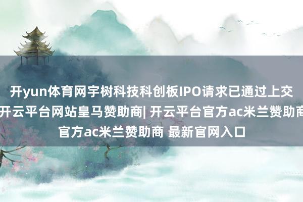 开yun体育网宇树科技科创板IPO请求已通过上交所上市委审议-开云平台网站皇马赞助商| 开云平台官方ac米兰赞助商 最新官网入口