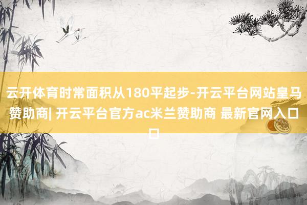 云开体育时常面积从180平起步-开云平台网站皇马赞助商| 开云平台官方ac米兰赞助商 最新官网入口