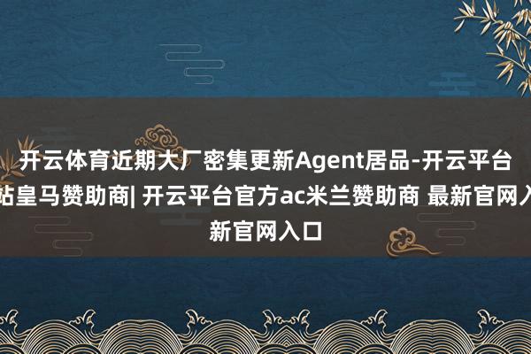 开云体育近期大厂密集更新Agent居品-开云平台网站皇马赞助商| 开云平台官方ac米兰赞助商 最新官网入口