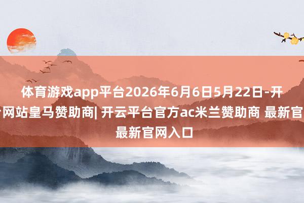 体育游戏app平台2026年6月6日5月22日-开云平台网站皇马赞助商| 开云平台官方ac米兰赞助商 最新官网入口