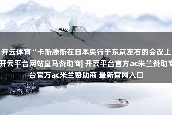 开云体育“卡斯滕斯在日本央行于东京左右的会议上发表语言时说-开云平台网站皇马赞助商| 开云平台官方ac米兰赞助商 最新官网入口