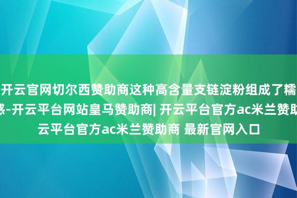 开云官网切尔西赞助商这种高含量支链淀粉组成了糯米独有的黏稠口感-开云平台网站皇马赞助商| 开云平台官方ac米兰赞助商 最新官网入口